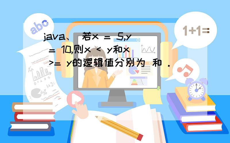 java、 若x = 5,y = 10,则x < y和x >= y的逻辑值分别为 和 .