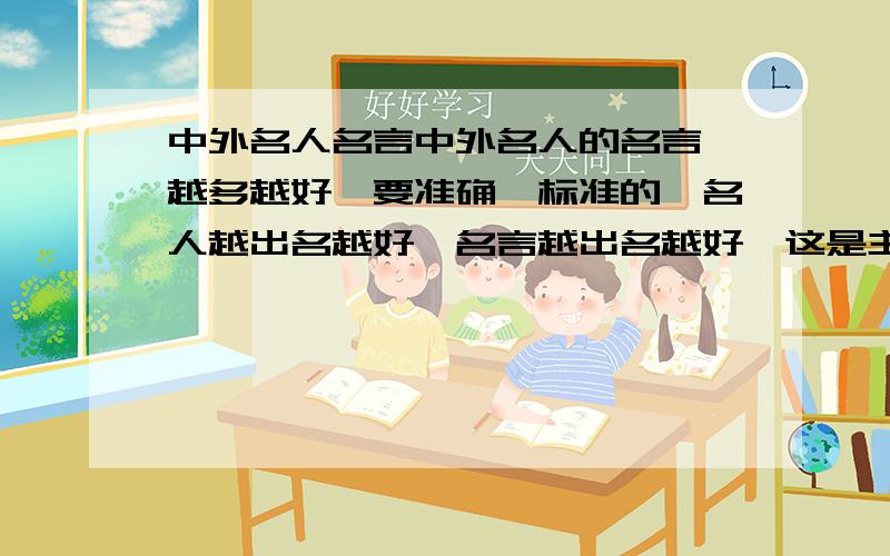 中外名人名言中外名人的名言,越多越好,要准确,标准的,名人越出名越好,名言越出名越好,这是主要的.下午6点收.