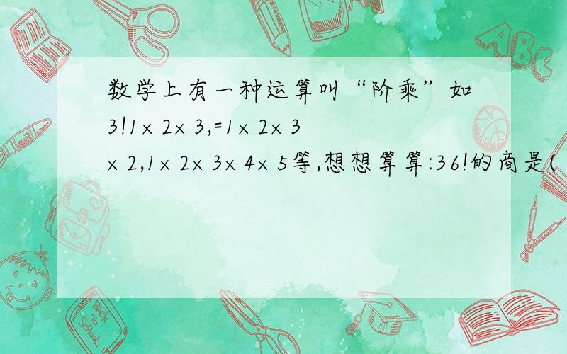 数学上有一种运算叫“阶乘”如3!1×2×3,=1×2×3×2,1×2×3×4×5等,想想算算:36!的商是( ).