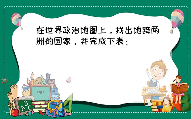 在世界政治地图上，找出地跨两洲的国家，并完成下表：