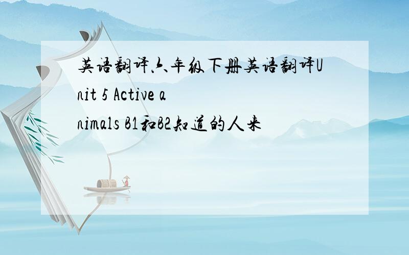 英语翻译六年级下册英语翻译Unit 5 Active animals B1和B2知道的人来