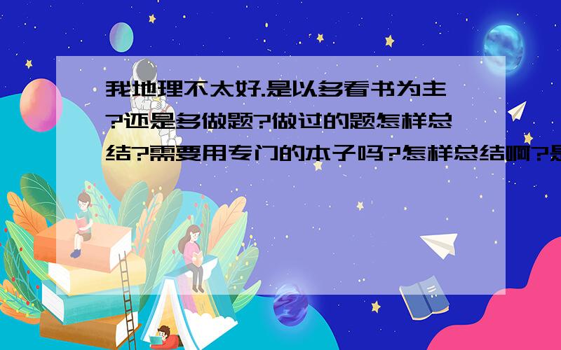 我地理不太好.是以多看书为主?还是多做题?做过的题怎样总结?需要用专门的本子吗?怎样总结啊?是把题抄下来还是…?