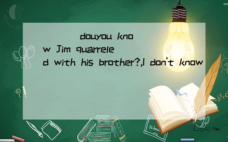 ___ douyou know Jim quarreled with his brother?,I don't know