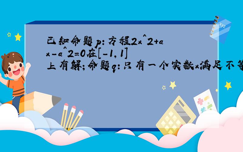 已知命题p:方程2x^2+ax-a^2=0在[-1,1]上有解；命题q:只有一个实数x满足不等式x0^2+2ax0+2a