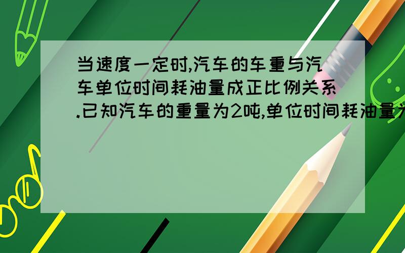 当速度一定时,汽车的车重与汽车单位时间耗油量成正比例关系.已知汽车的重量为2吨,单位时间耗油量为1.5升,当速度一定时,