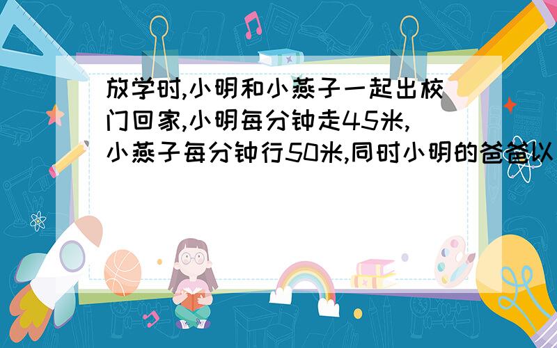 放学时,小明和小燕子一起出校门回家,小明每分钟走45米,小燕子每分钟行50米,同时小明的爸爸以每分钟55