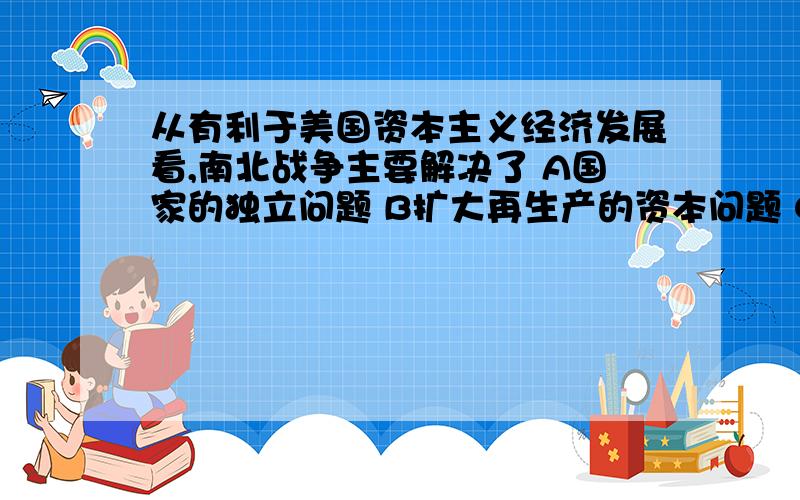 从有利于美国资本主义经济发展看,南北战争主要解决了 A国家的独立问题 B扩大再生产的资本问题 C资本主义发展的劳动力问题