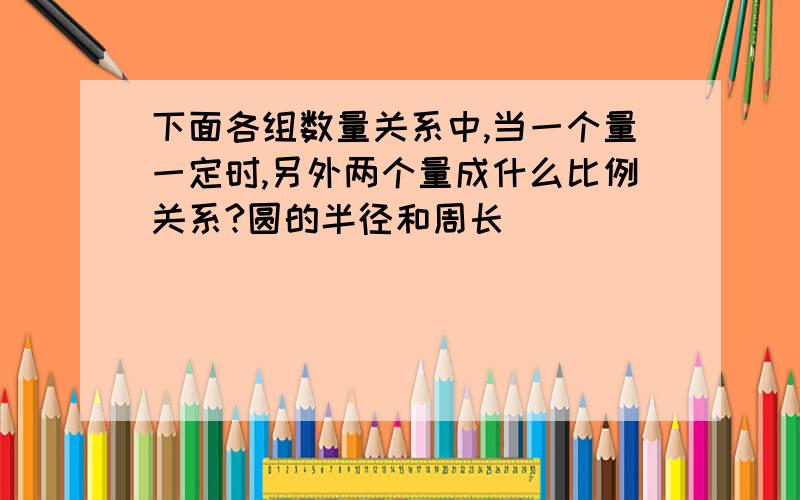 下面各组数量关系中,当一个量一定时,另外两个量成什么比例关系?圆的半径和周长