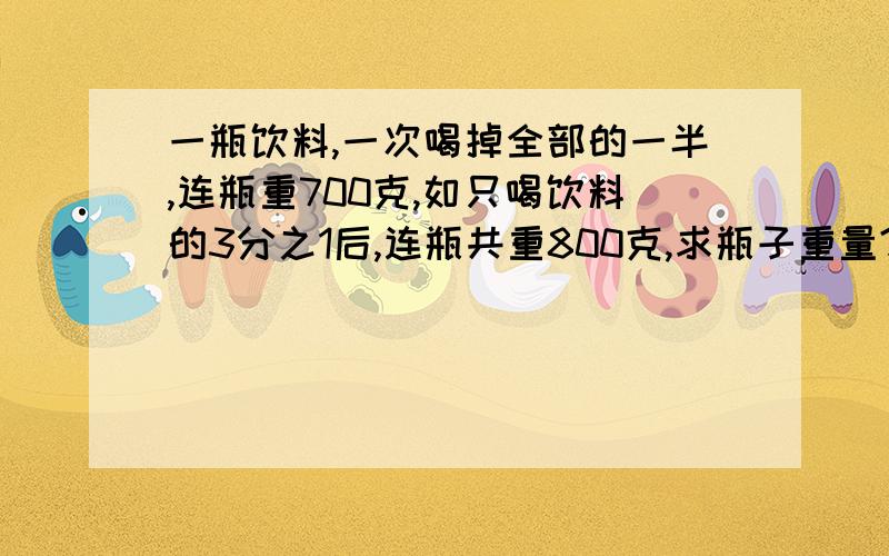 一瓶饮料,一次喝掉全部的一半,连瓶重700克,如只喝饮料的3分之1后,连瓶共重800克,求瓶子重量?