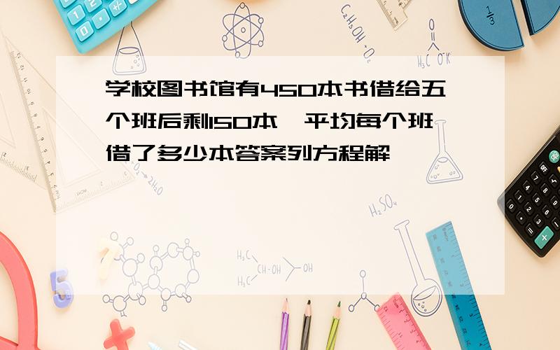 学校图书馆有450本书借给五个班后剩150本,平均每个班借了多少本答案列方程解