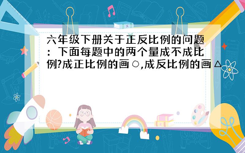 六年级下册关于正反比例的问题：下面每题中的两个量成不成比例?成正比例的画○,成反比例的画△