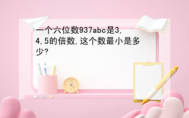 一个六位数937abc是3,4,5的倍数,这个数最小是多少?