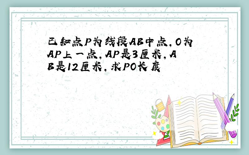 已知点P为线段AB中点,O为AP上一点,AP是3厘米,AB是12厘米,求PO长度