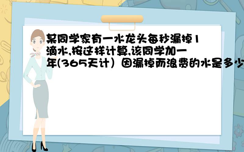 某同学家有一水龙头每秒漏掉1滴水,按这样计算,该同学加一年(365天计）因漏掉而浪费的水是多少千克（20滴