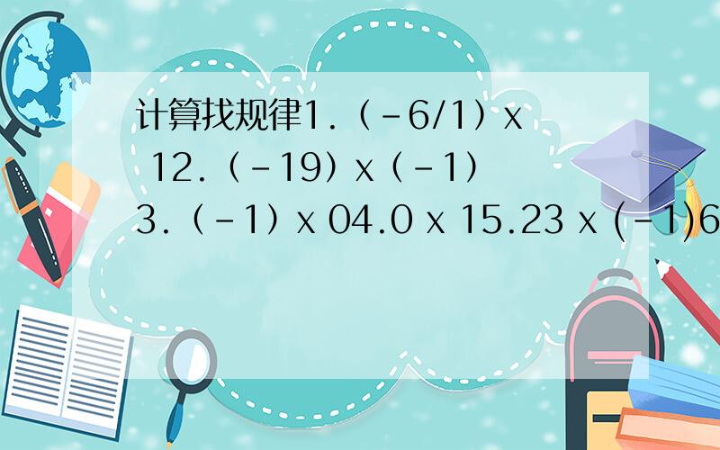 计算找规律1.（-6/1）x 12.（-19）x（-1）3.（-1）x 04.0 x 15.23 x (-1)6.72