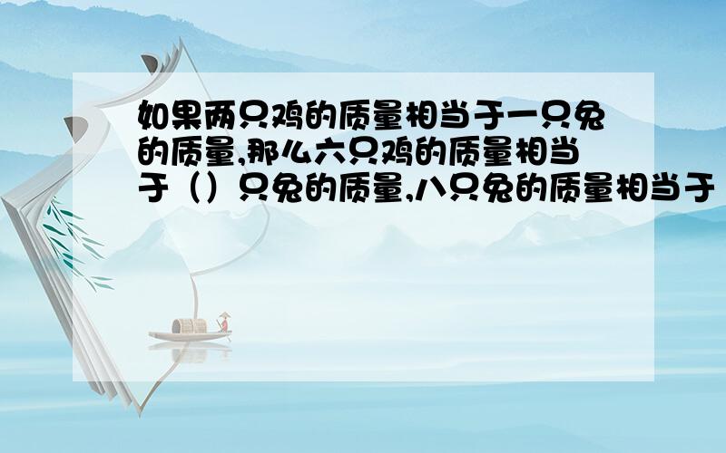 如果两只鸡的质量相当于一只兔的质量,那么六只鸡的质量相当于（）只兔的质量,八只兔的质量相当于（）