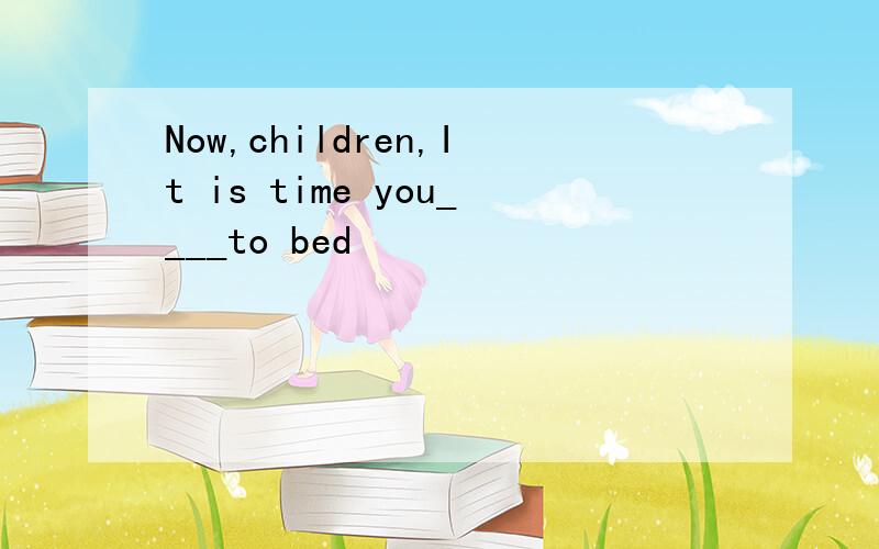 Now,children,It is time you____to bed