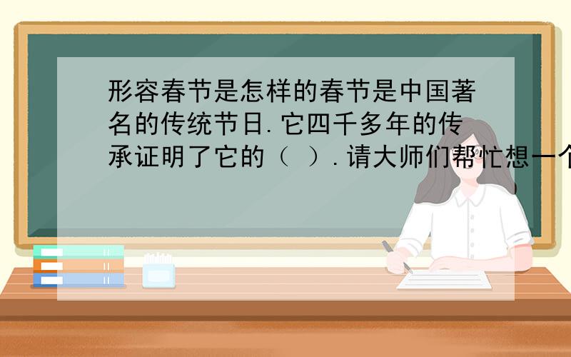 形容春节是怎样的春节是中国著名的传统节日.它四千多年的传承证明了它的（ ）.请大师们帮忙想一个形容词形容春节