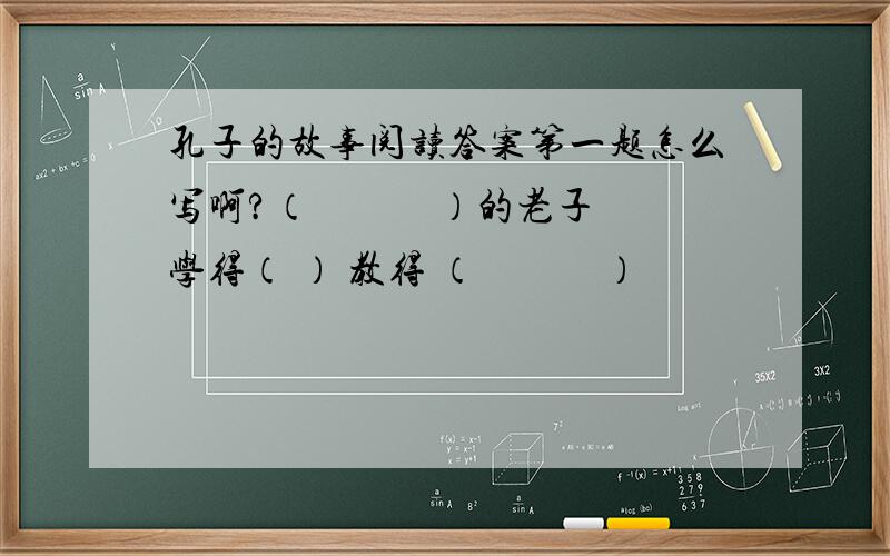 孔子的故事阅读答案第一题怎么写啊?（　　　）的老子　　　学得（ ） 教得 （　　　）