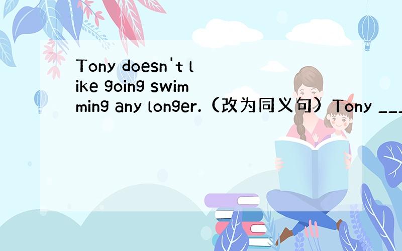 Tony doesn't like going swimming any longer.（改为同义句）Tony ___