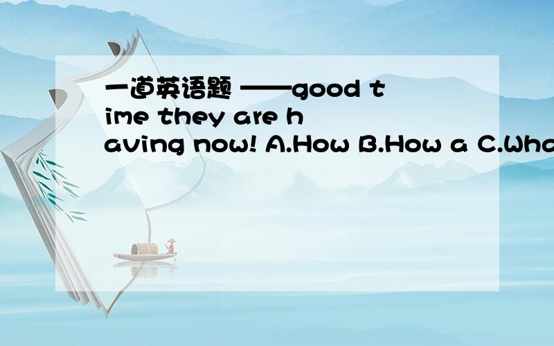 一道英语题 ——good time they are having now! A.How B.How a C.What