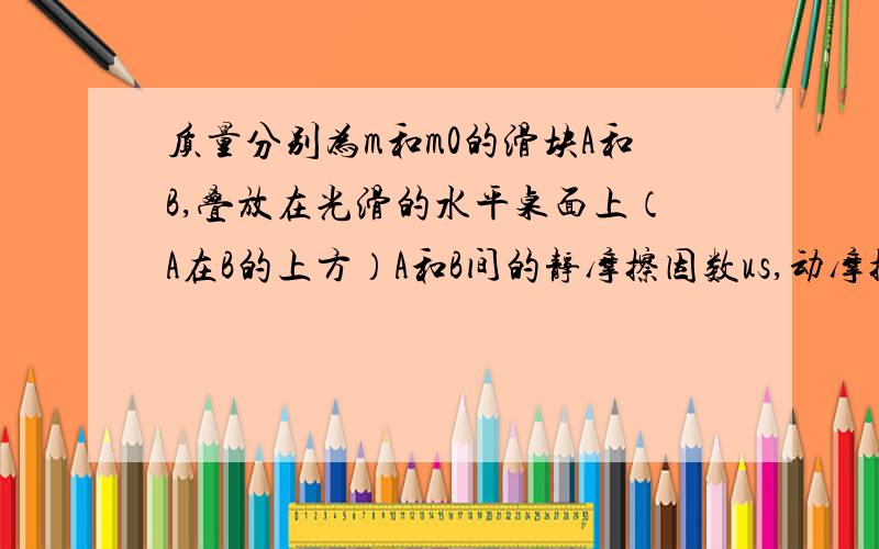 质量分别为m和m0的滑块A和B,叠放在光滑的水平桌面上（A在B的上方）A和B间的静摩擦因数us,动摩擦因数u,