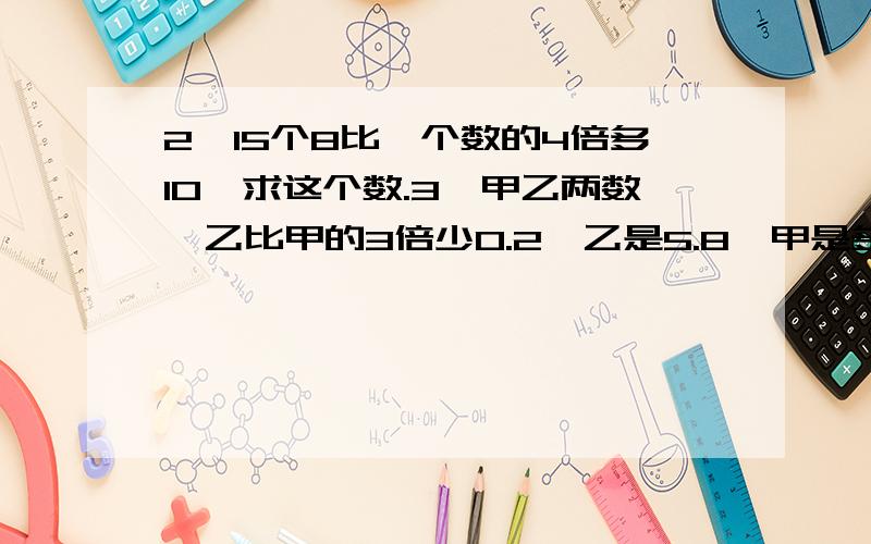 2、15个8比一个数的4倍多10,求这个数.3、甲乙两数,乙比甲的3倍少0.2,乙是5.8,甲是多少?