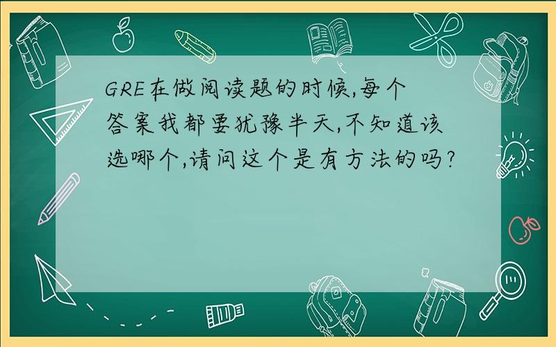 GRE在做阅读题的时候,每个答案我都要犹豫半天,不知道该选哪个,请问这个是有方法的吗?