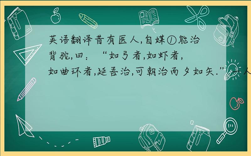 英语翻译昔有医人,自媒①能治背驼,曰：“如弓者,如虾者,如曲环者,延吾治,可朝治而夕如矢.”一人信焉,而使治驼.乃索板二