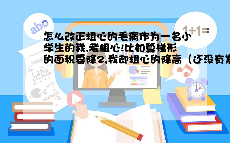 怎么改正粗心的毛病作为一名小学生的我,老粗心!比如算梯形的面积要除2,我却粗心的除高（还没有发现）!这样下去考试怎么考?