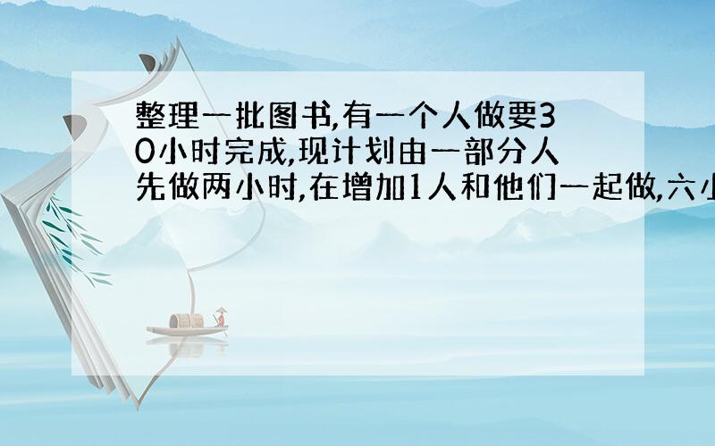 整理一批图书,有一个人做要30小时完成,现计划由一部分人先做两小时,在增加1人和他们一起做,六小时后完成工作,假设这些人