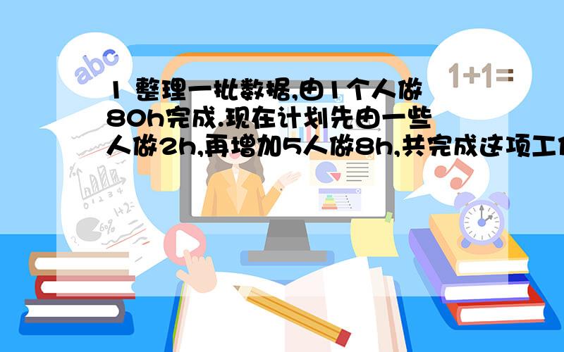 1 整理一批数据,由1个人做80h完成.现在计划先由一些人做2h,再增加5人做8h,共完成这项工作的4分之3.应先安排多