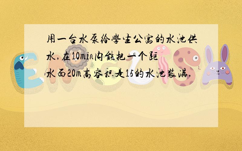 用一台水泵给学生公寓的水池供水,在10min内能把一个距水面20m高容积是15的水池装满,