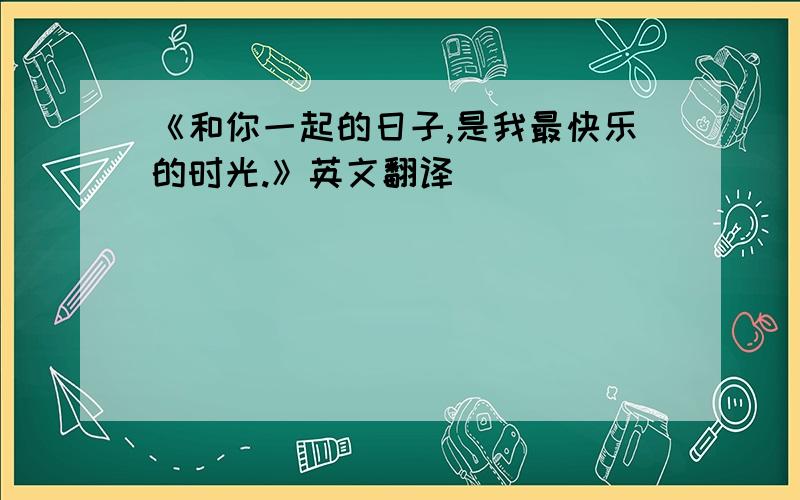 《和你一起的日子,是我最快乐的时光.》英文翻译