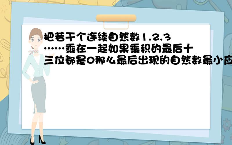 把若干个连续自然数1.2.3……乘在一起如果乘积的最后十三位都是0那么最后出现的自然数最小应该是多少