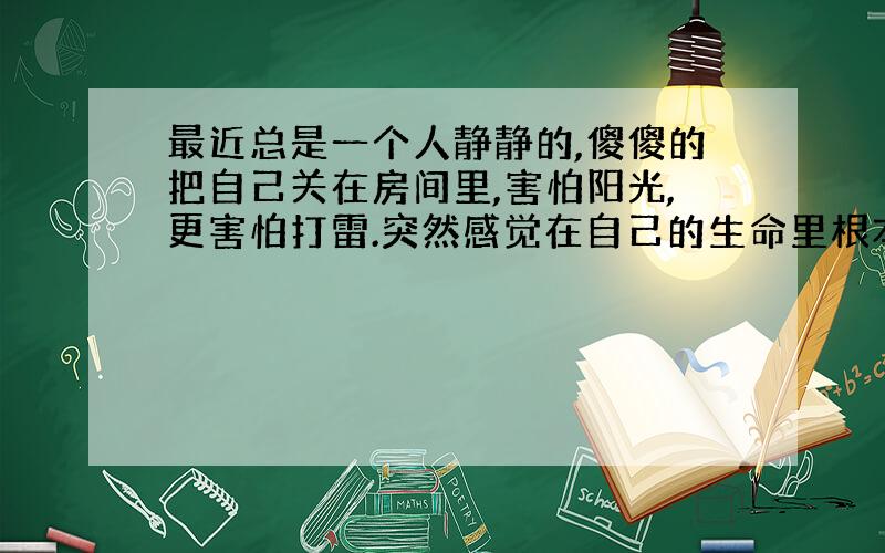 最近总是一个人静静的,傻傻的把自己关在房间里,害怕阳光,更害怕打雷.突然感觉在自己的生命里根本就没有什么值得高兴的事,包