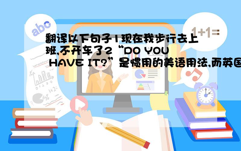 翻译以下句子1现在我步行去上班,不开车了2“DO YOU HAVE IT?”是惯用的美语用法,而英国人更有可能说have