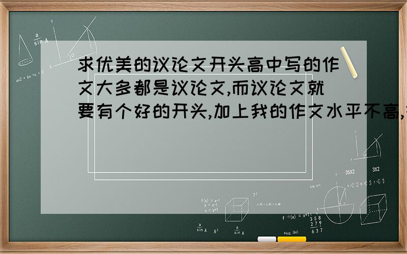 求优美的议论文开头高中写的作文大多都是议论文,而议论文就要有个好的开头,加上我的作文水平不高,好的开头就更重要了,我现在