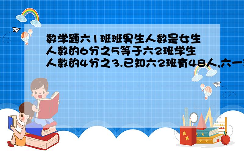 数学题六1班班男生人数是女生人数的6分之5等于六2班学生人数的4分之3.已知六2班有48人,六一班有多少人?