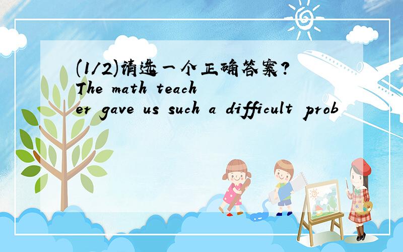 (1/2)请选一个正确答案?The math teacher gave us such a difficult prob