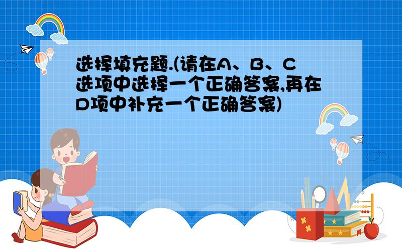 选择填充题.(请在A、B、C选项中选择一个正确答案,再在D项中补充一个正确答案)