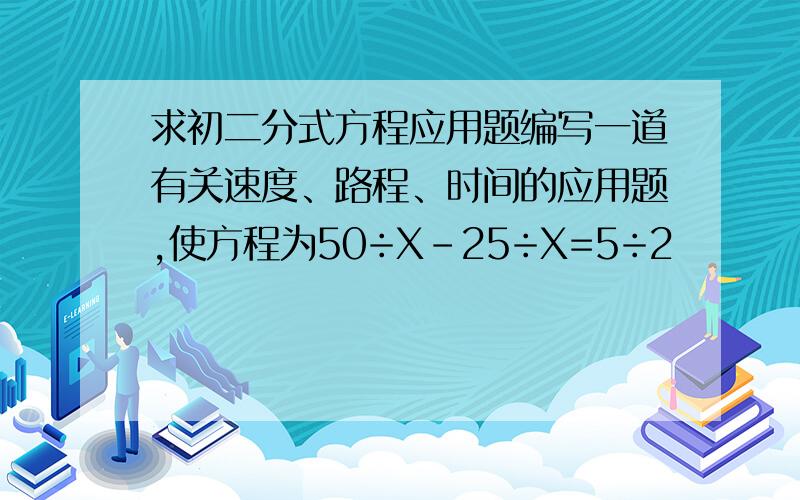 求初二分式方程应用题编写一道有关速度、路程、时间的应用题,使方程为50÷X-25÷X=5÷2