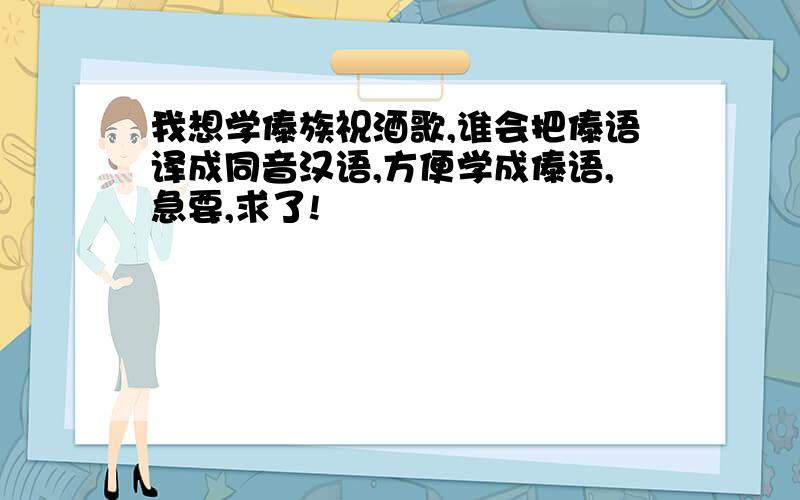 我想学傣族祝酒歌,谁会把傣语译成同音汉语,方便学成傣语,急要,求了!