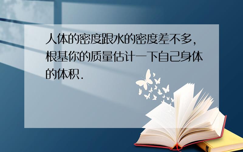 人体的密度跟水的密度差不多,根基你的质量估计一下自己身体的体积.