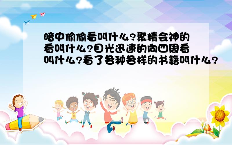 暗中偷偷看叫什么?聚精会神的看叫什么?目光迅速的向四周看叫什么?看了各种各样的书籍叫什么?