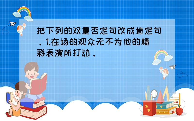 把下列的双重否定句改成肯定句。1.在场的观众无不为他的精彩表演所打动。