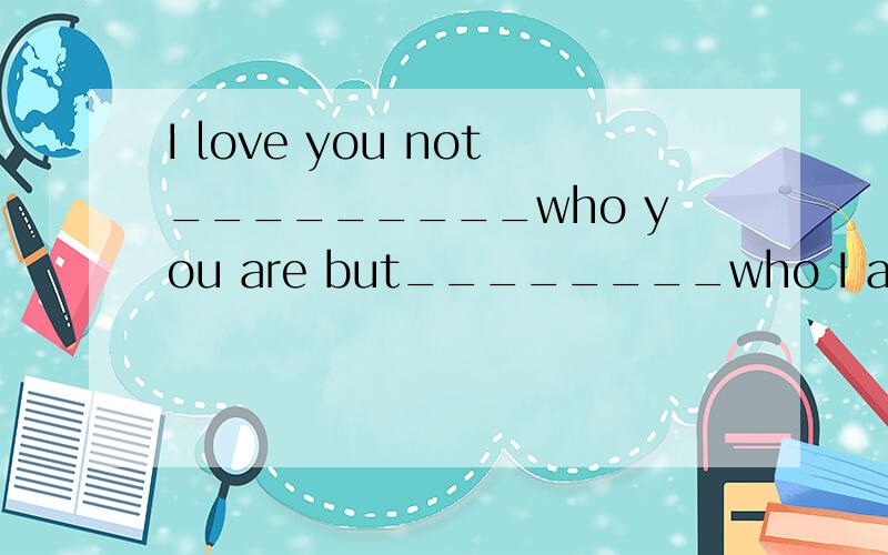 I love you not_________who you are but________who I am when