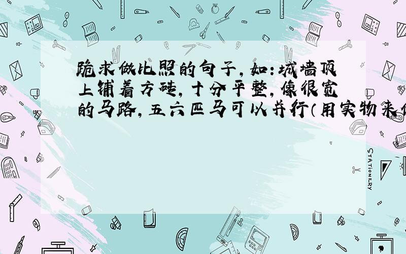 跪求做比照的句子,如：城墙顶上铺着方砖,十分平整,像很宽的马路,五六匹马可以并行（用实物来做对比）