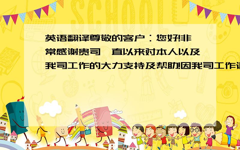 英语翻译尊敬的客户：您好!非常感谢贵司一直以来对本人以及我司工作的大力支持及帮助!因我司工作调整,本人目前所负责的市场部