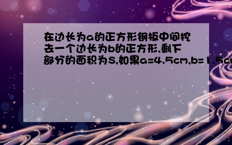 在边长为a的正方形钢板中间挖去一个边长为b的正方形,剩下部分的面积为S,如果a=4.5cm,b=1.5cm